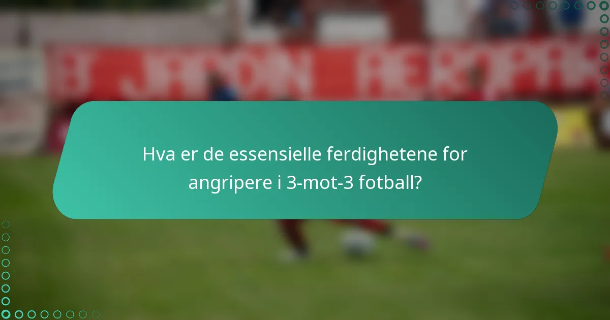 Hva er de essensielle ferdighetene for angripere i 3-mot-3 fotball?