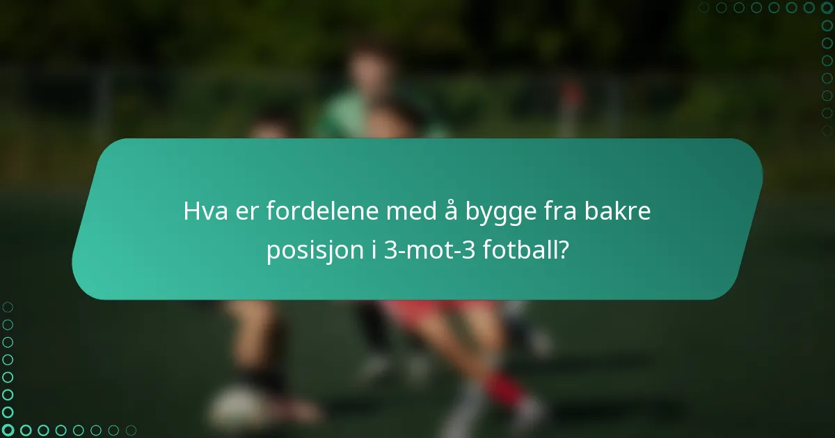 Hva er fordelene med å bygge fra bakre posisjon i 3-mot-3 fotball?