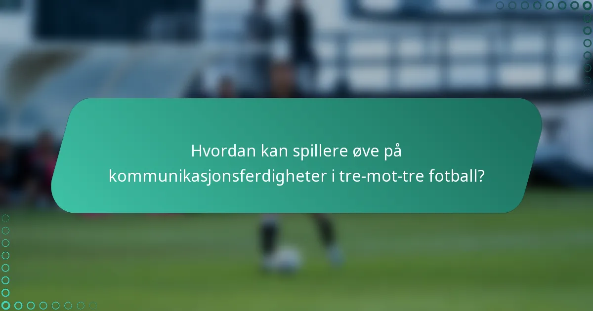 Hvordan kan spillere øve på kommunikasjonsferdigheter i tre-mot-tre fotball?