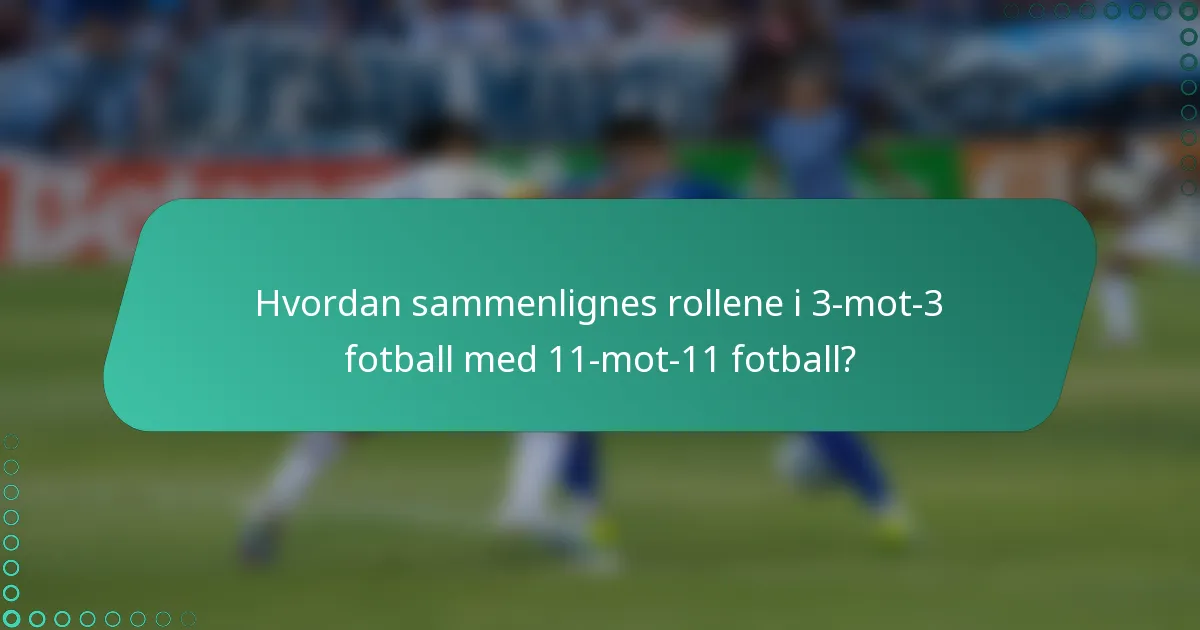 Hvordan sammenlignes rollene i 3-mot-3 fotball med 11-mot-11 fotball?